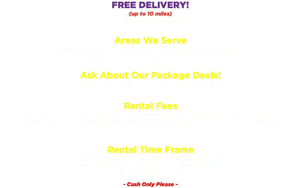 FREE DELIVERY! (up to 10 miles) Set Up & Pick Up Included! Areas We Serve Serving the Pasadena and surrounding areas, South Houston, Deer Park, La Porte, Houston, up to 10 miles free and a small additional fee there after. Ask About Our Package Deals! Includes tables, chairs, snow cone & popcorn machines. Rental Fees We ask for a 50% of rental fee up front and the rental balance is due on the day of the event. All rentals may be cancelled with no penalties if inclement weather is present. We will call you in advance to confirm the setup. Rental Time Frame Typical rental time is one full day with an attendant. We set up, breakdown and operate the equipment. No need for any hassle! - Cash Only Please -